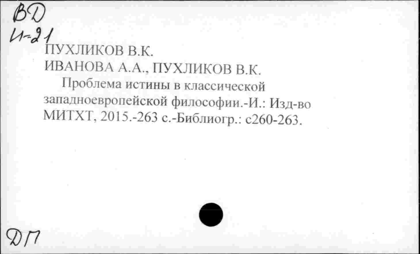 ﻿ПУХЛИКОВ в.к.
ИВАНОВА А.А., ПУХЛИКОВ В.К.
Проблема истины в классической западноевропейской философии.-И.: Изд-во МИТХТ, 2015.-263 с.-Библиогр.: с260-263.